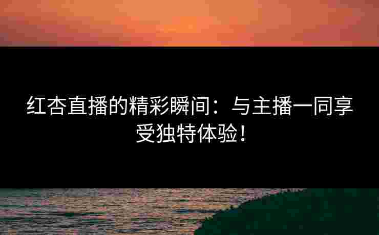 红杏直播的精彩瞬间：与主播一同享受独特体验！