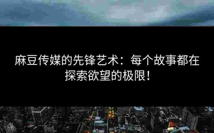 麻豆传媒的先锋艺术：每个故事都在探索欲望的极限！