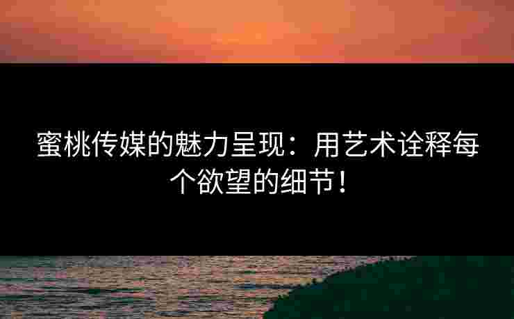 蜜桃传媒的魅力呈现：用艺术诠释每个欲望的细节！