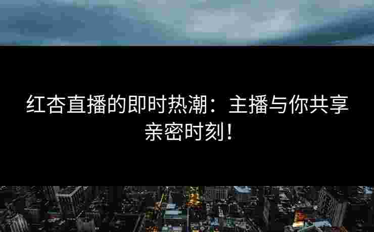 红杏直播的即时热潮：主播与你共享亲密时刻！