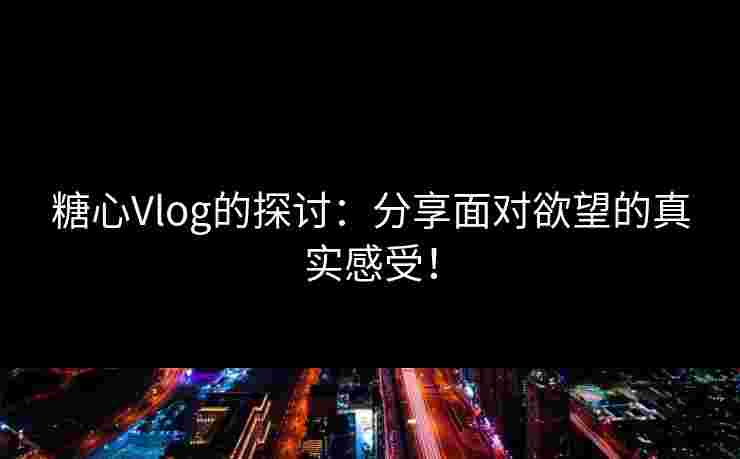 糖心Vlog的探讨：分享面对欲望的真实感受！
