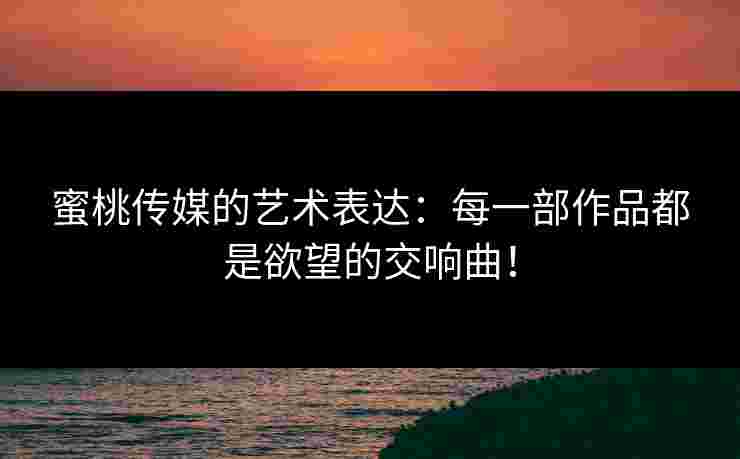 蜜桃传媒的艺术表达：每一部作品都是欲望的交响曲！