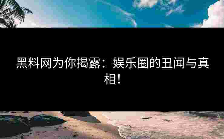 黑料网为你揭露:娱乐圈的丑闻与真相!