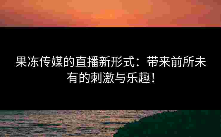 果冻传媒的直播新形式：带来前所未有的刺激与乐趣！