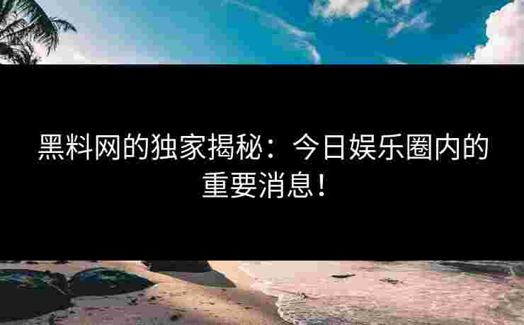 黑料网的独家揭秘：今日娱乐圈内的重要消息！