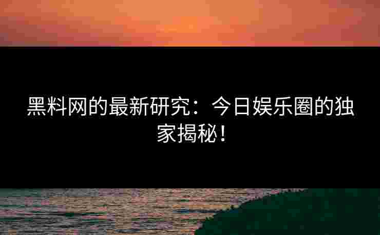 黑料网的最新研究：今日娱乐圈的独家揭秘！