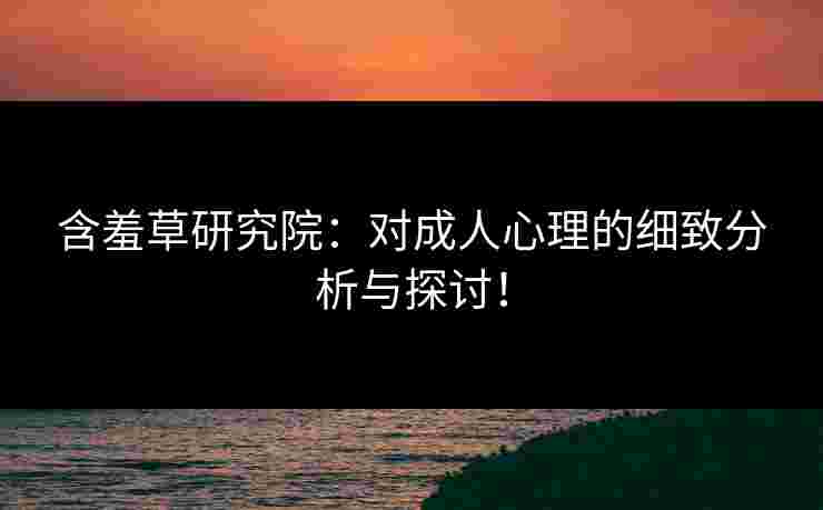 含羞草研究院：对成人心理的细致分析与探讨！