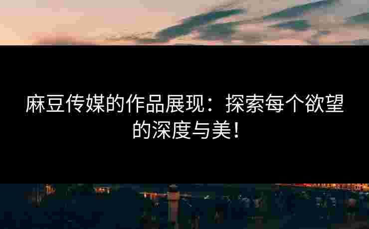 麻豆传媒的作品展现：探索每个欲望的深度与美！