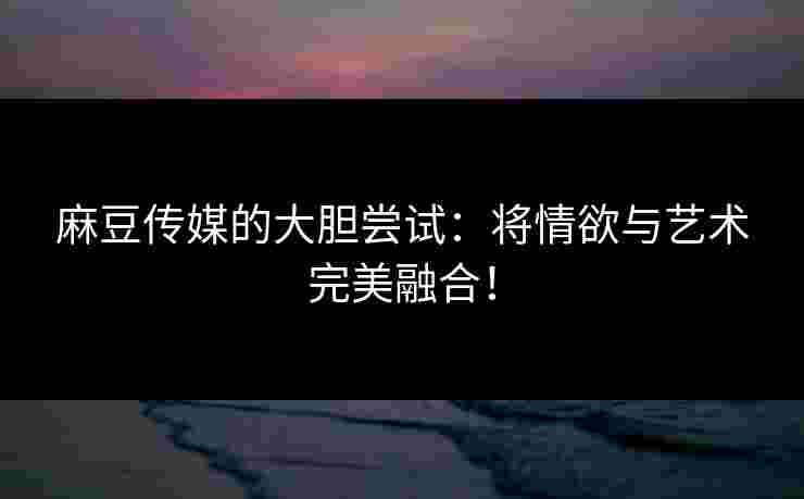 麻豆传媒的大胆尝试：将情欲与艺术完美融合！