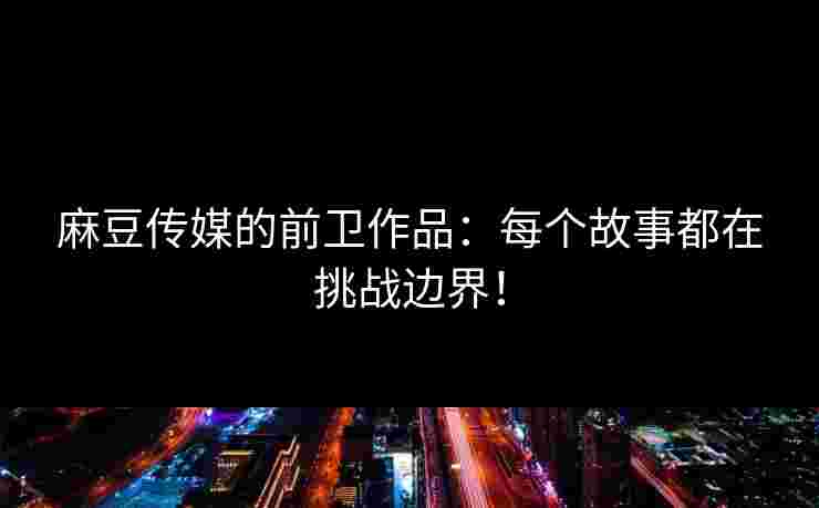 麻豆传媒的前卫作品：每个故事都在挑战边界！