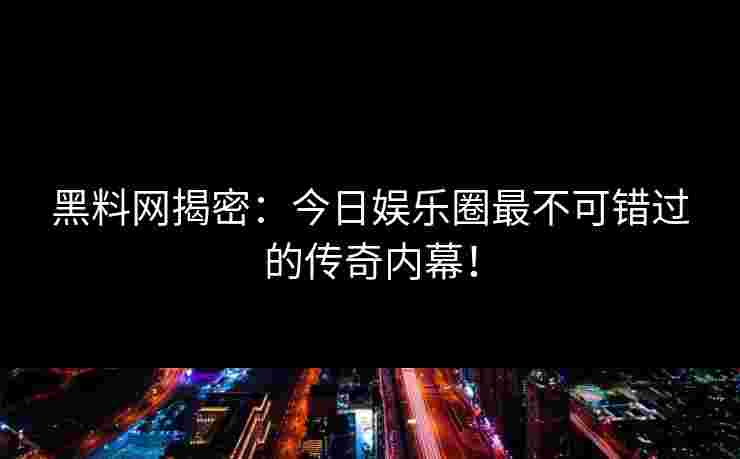 黑料网揭密：今日娱乐圈最不可错过的传奇内幕！