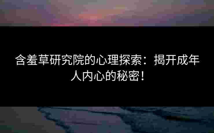含羞草研究院的心理探索：揭开成年人内心的秘密！