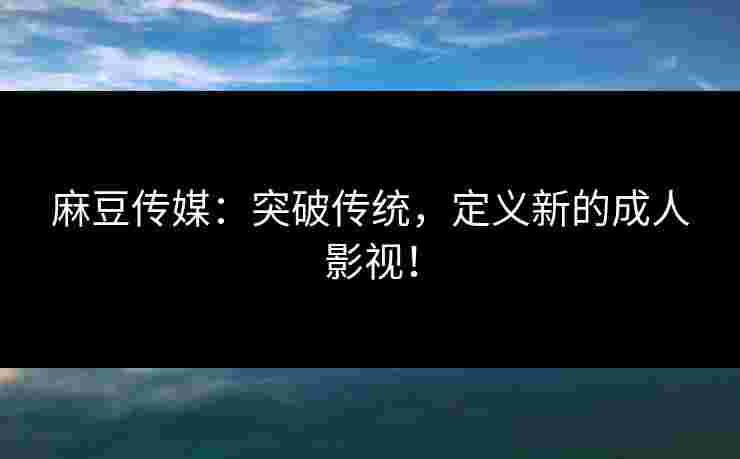 麻豆传媒：突破传统，定义新的成人影视！