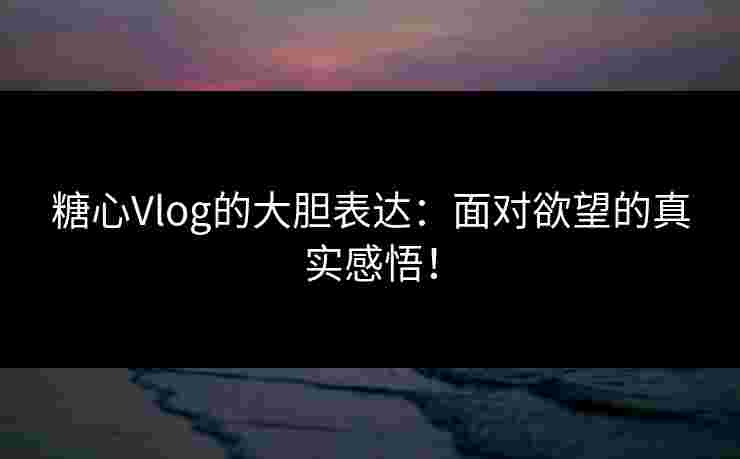 糖心Vlog的大胆表达：面对欲望的真实感悟！