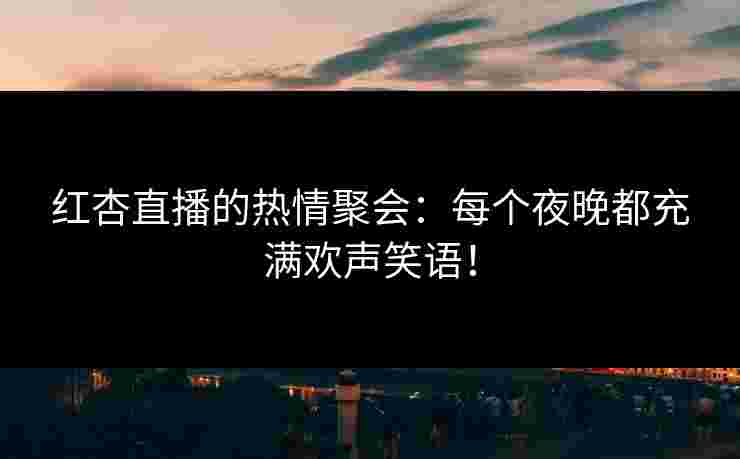红杏直播的热情聚会：每个夜晚都充满欢声笑语！