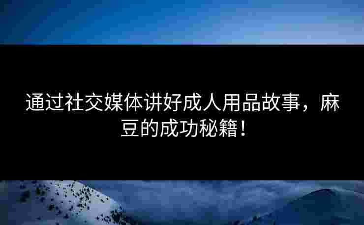 通过社交媒体讲好成人用品故事，麻豆的成功秘籍！
