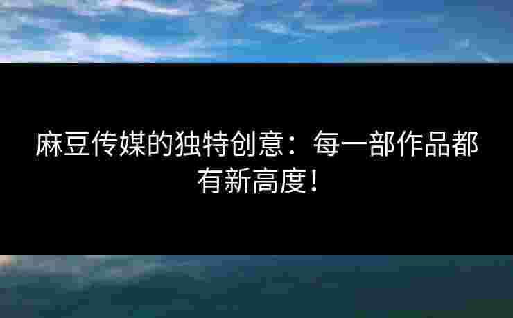 麻豆传媒的独特创意：每一部作品都有新高度！