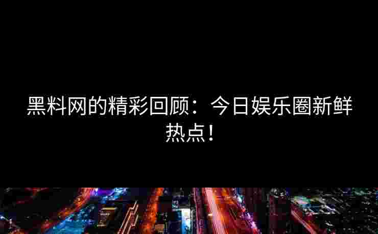 黑料网的精彩回顾：今日娱乐圈新鲜热点！