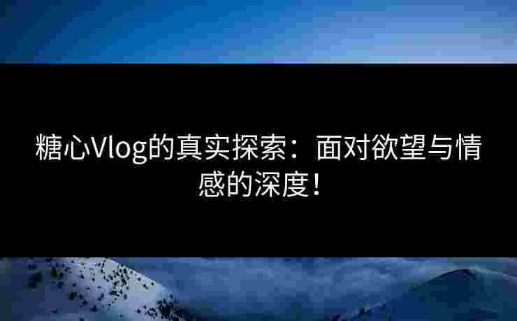 糖心Vlog的真实探索：面对欲望与情感的深度！