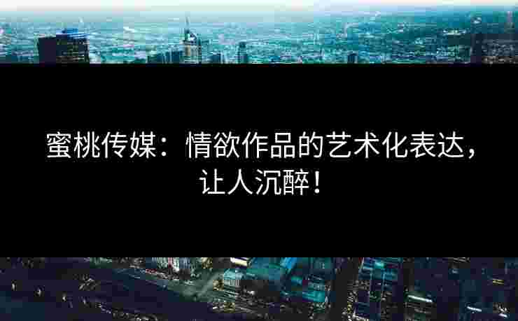 蜜桃传媒:情欲作品的艺术化表达,让人沉醉! 蜜桃传媒:情欲作品的艺术化表达,让人沉醉!