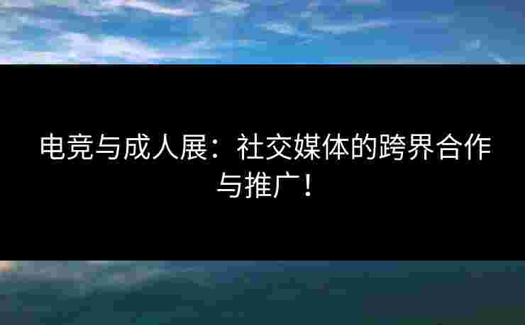 电竞与成人展：社交媒体的跨界合作与推广！