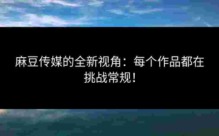 麻豆传媒的全新视角：每个作品都在挑战常规！
