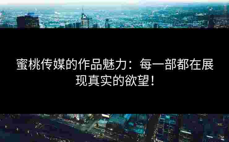 蜜桃传媒的作品魅力：每一部都在展现真实的欲望！