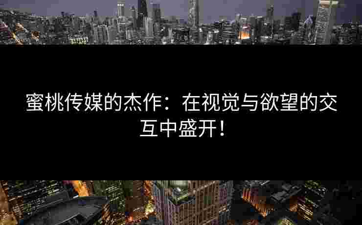 蜜桃传媒的杰作：在视觉与欲望的交互中盛开！