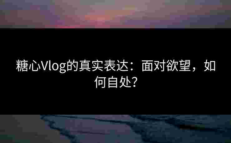 糖心Vlog的真实表达：面对欲望，如何自处？
