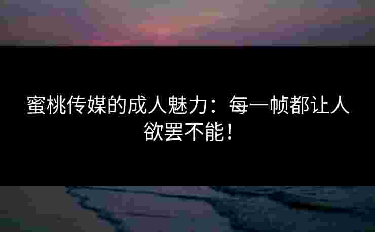 蜜桃传媒的成人魅力：每一帧都让人欲罢不能！