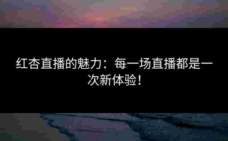 红杏直播的魅力：每一场直播都是一次新体验！