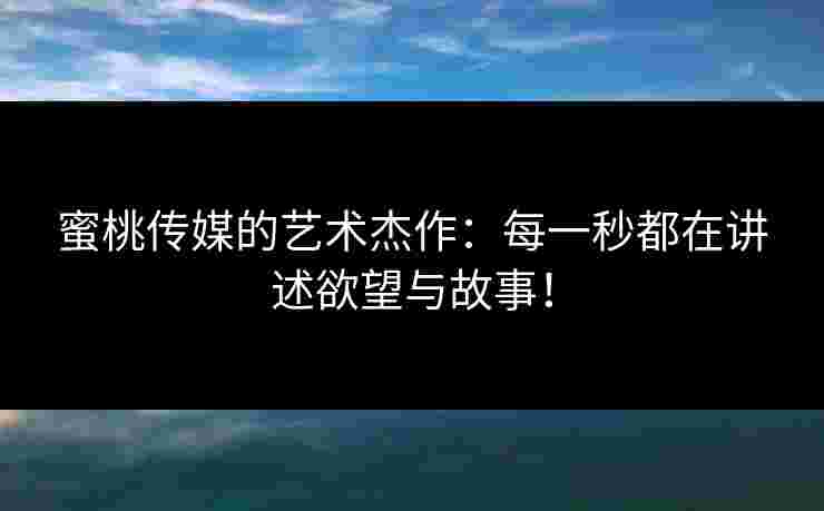 蜜桃传媒的艺术杰作：每一秒都在讲述欲望与故事！