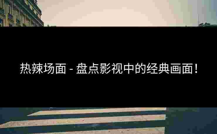 热辣场面 - 盘点影视中的经典画面！