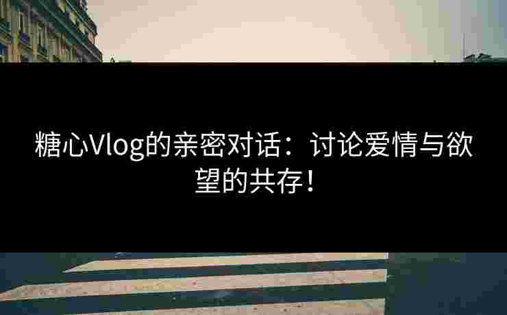 糖心Vlog的亲密对话：讨论爱情与欲望的共存！