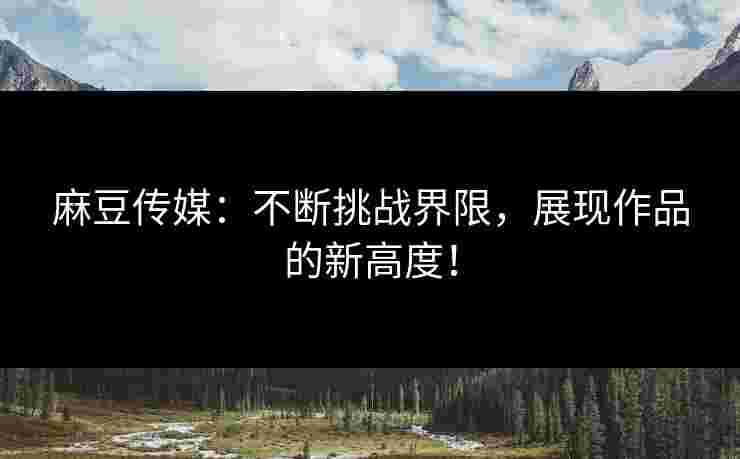 麻豆传媒：不断挑战界限，展现作品的新高度！