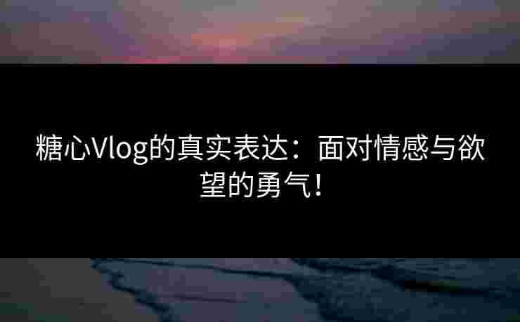 糖心Vlog的真实表达：面对情感与欲望的勇气！