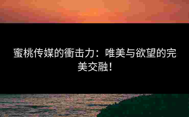 蜜桃传媒的衝击力：唯美与欲望的完美交融！