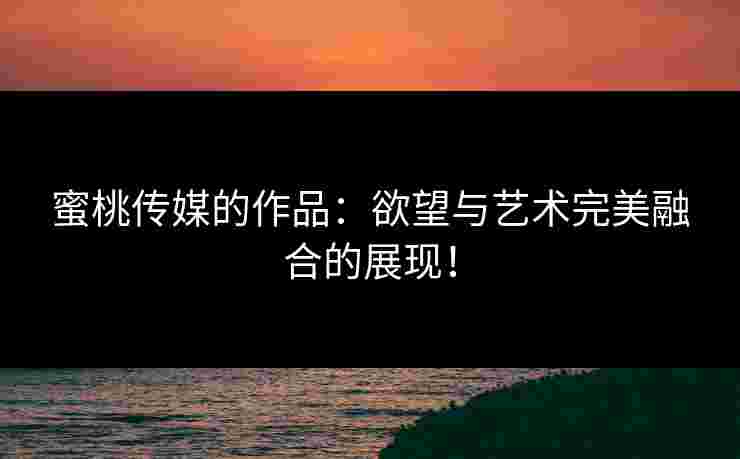 蜜桃传媒的作品：欲望与艺术完美融合的展现！