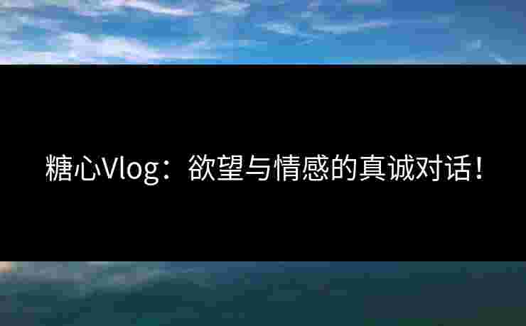糖心Vlog：欲望与情感的真诚对话！