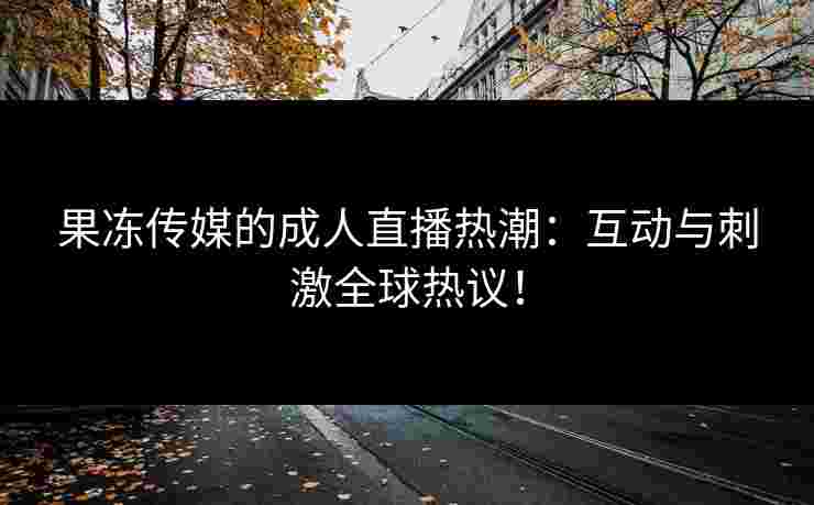 果冻传媒的成人直播热潮：互动与刺激全球热议！