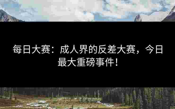 每日大赛：成人界的反差大赛，今日最大重磅事件！