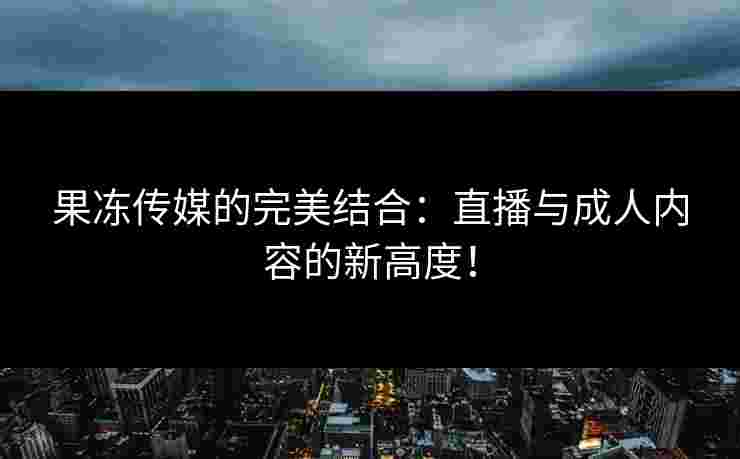 果冻传媒的完美结合：直播与成人内容的新高度！