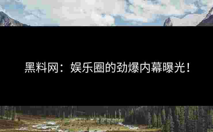 黑料网：娱乐圈的劲爆内幕曝光！