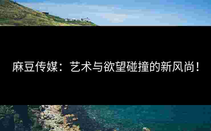 麻豆传媒：艺术与欲望碰撞的新风尚！