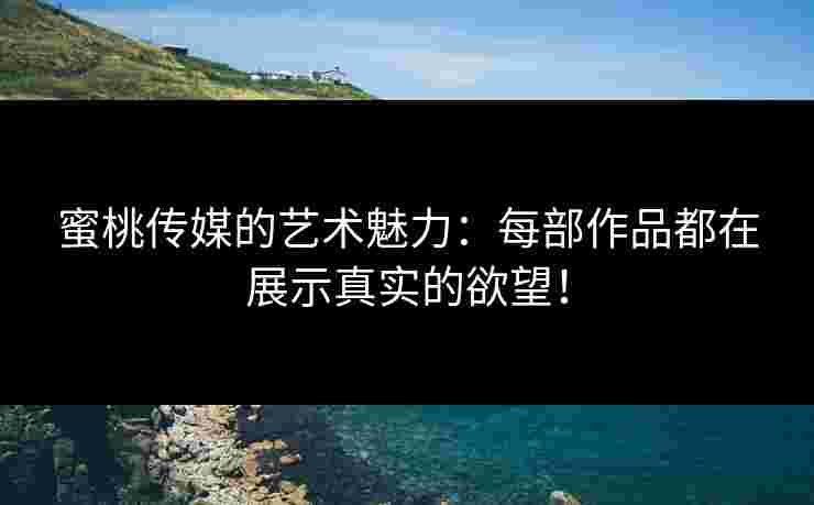 蜜桃传媒的艺术魅力：每部作品都在展示真实的欲望！