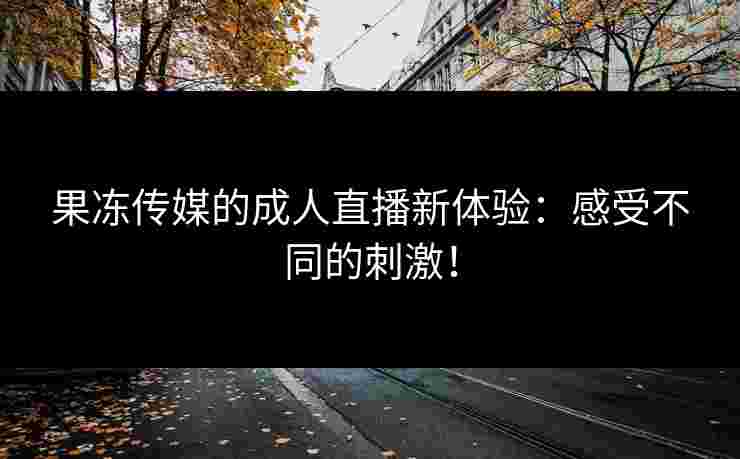 果冻传媒的成人直播新体验：感受不同的刺激！