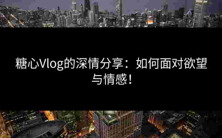 糖心Vlog的深情分享：如何面对欲望与情感！