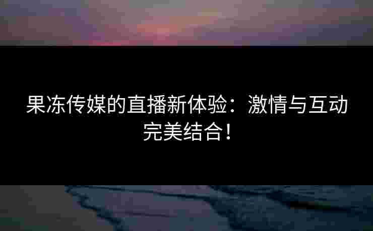 果冻传媒的直播新体验：激情与互动完美结合！