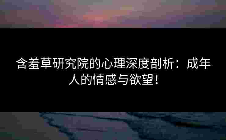 含羞草研究院的心理深度剖析：成年人的情感与欲望！