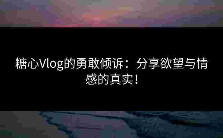 糖心Vlog的勇敢倾诉：分享欲望与情感的真实！